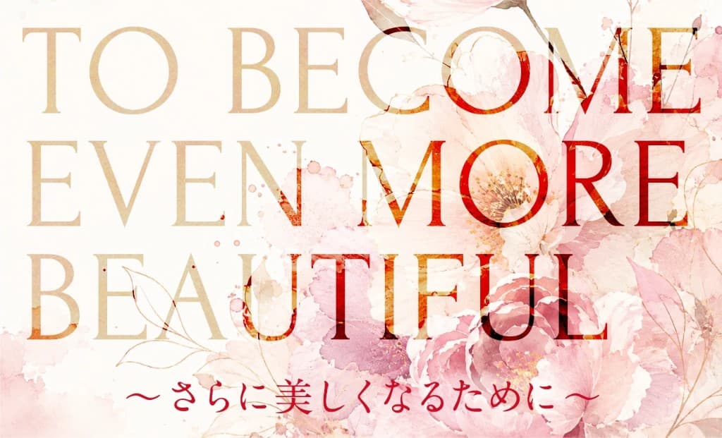 さらに美しくなるために TO BECOME EVEN MORE BEAUTIFUL